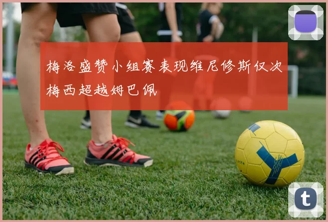 梅洛盛赞小组赛表现维尼修斯仅次梅西超越姆巴佩
