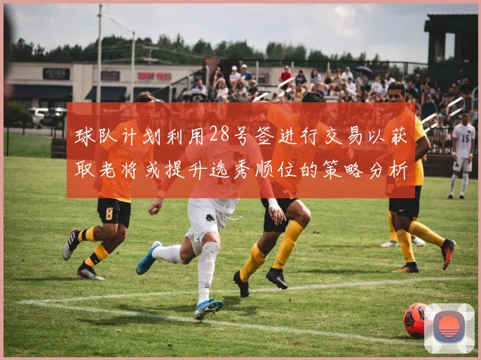 球队计划利用28号签进行交易以获取老将或提升选秀顺位的策略分析