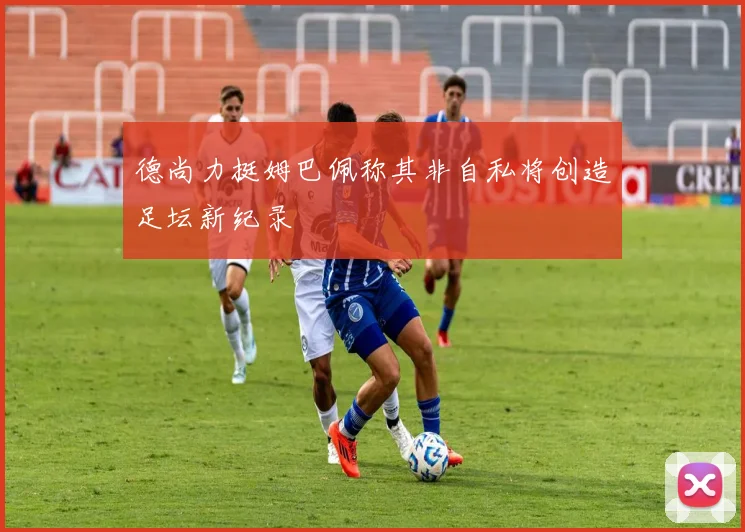 德尚力挺姆巴佩称其非自私将创造足坛新纪录