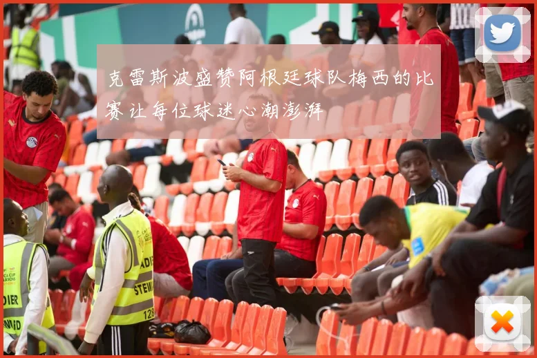 克雷斯波盛赞阿根廷球队梅西的比赛让每位球迷心潮澎湃