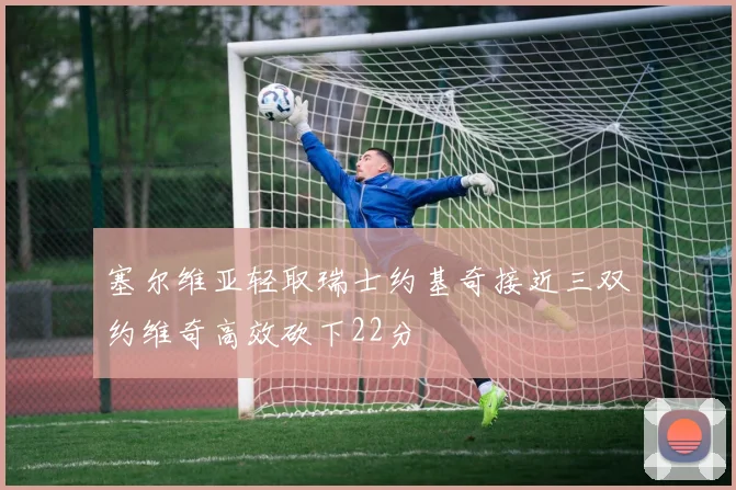 塞尔维亚轻取瑞士约基奇接近三双约维奇高效砍下22分