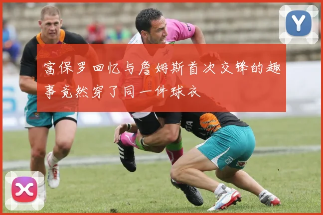 富保罗回忆与詹姆斯首次交锋的趣事竟然穿了同一件球衣