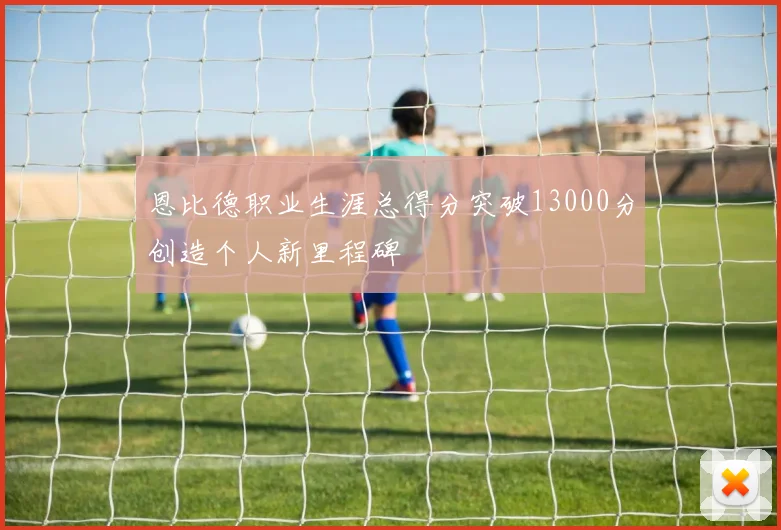 恩比德职业生涯总得分突破13000分创造个人新里程碑