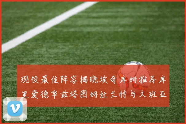 现役最佳阵容揭晓埃奇库姆推荐库里爱德华兹塔图姆杜兰特与文班亚马