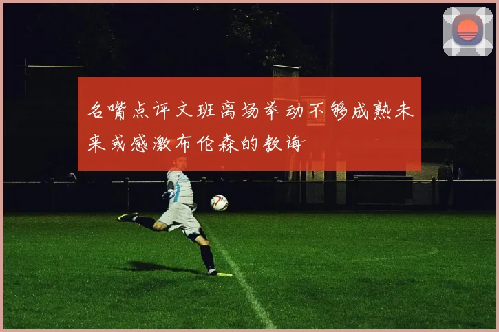 名嘴点评文班离场举动不够成熟未来或感激布伦森的教诲