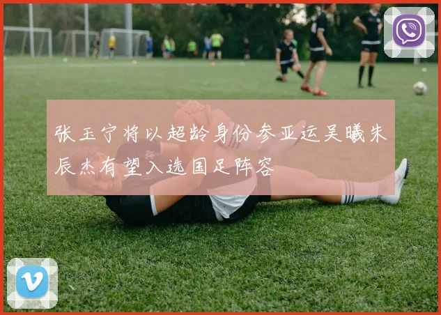 张玉宁将以超龄身份参亚运吴曦朱辰杰有望入选国足阵容