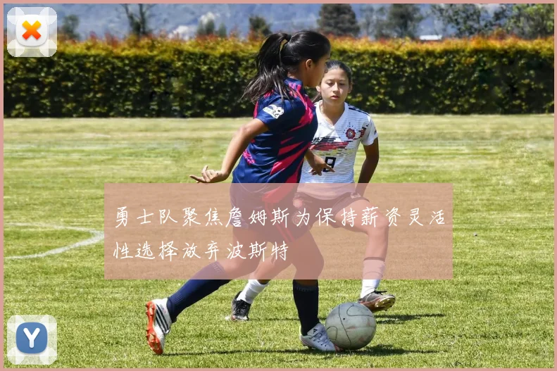 勇士队聚焦詹姆斯为保持薪资灵活性选择放弃波斯特