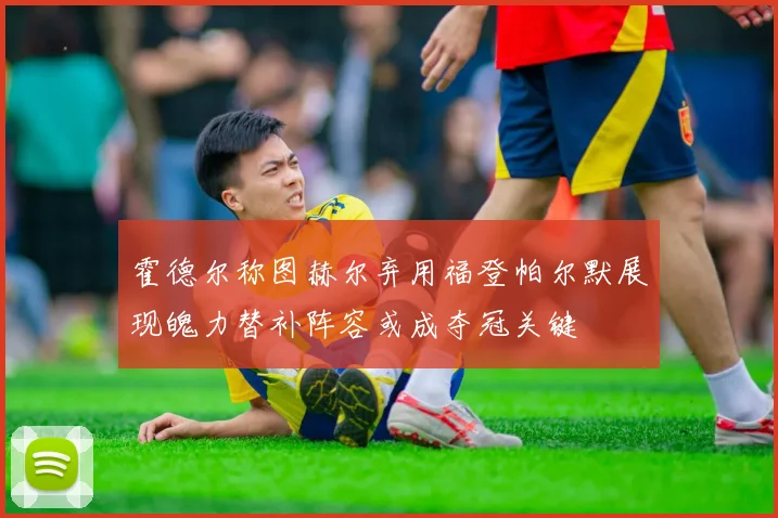 霍德尔称图赫尔弃用福登帕尔默展现魄力替补阵容或成夺冠关键
