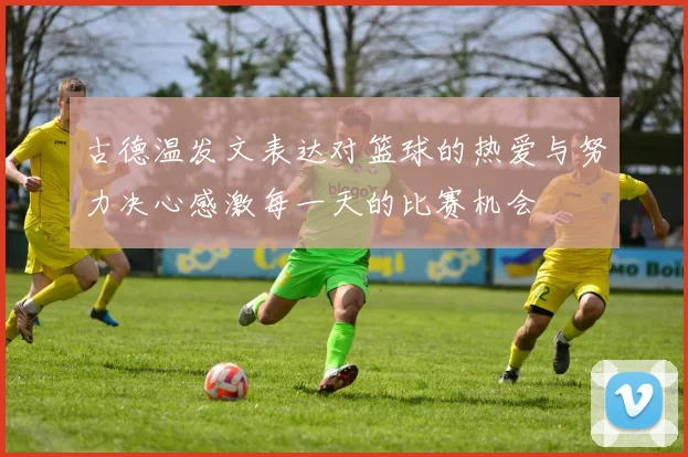 古德温发文表达对篮球的热爱与努力决心感激每一天的比赛机会