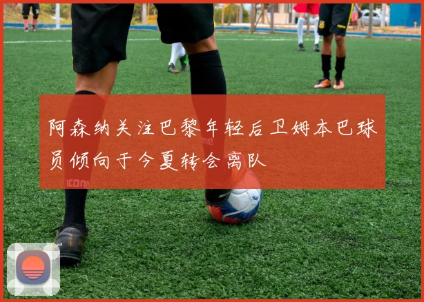 阿森纳关注巴黎年轻后卫姆本巴球员倾向于今夏转会离队