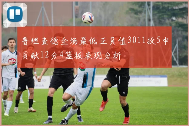 普理查德全场最低正负值3011投5中贡献12分4篮板表现分析