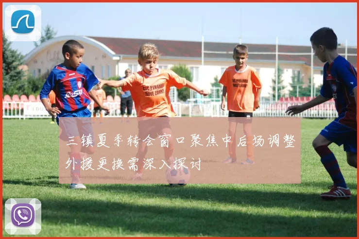 三镇夏季转会窗口聚焦中后场调整外援更换需深入探讨