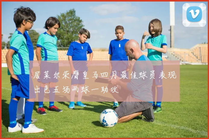 居莱尔荣膺皇马四月最佳球员表现出色五场两球一助攻