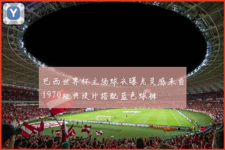 巴西世界杯主场球衣曝光灵感来自1970经典设计搭配蓝色球裤