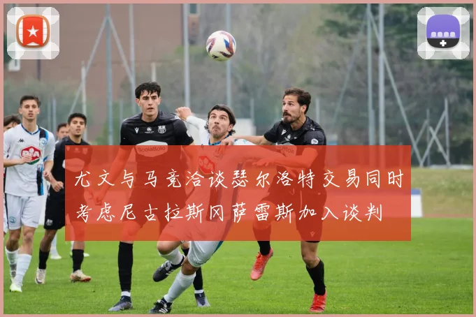尤文与马竞洽谈瑟尔洛特交易同时考虑尼古拉斯冈萨雷斯加入谈判