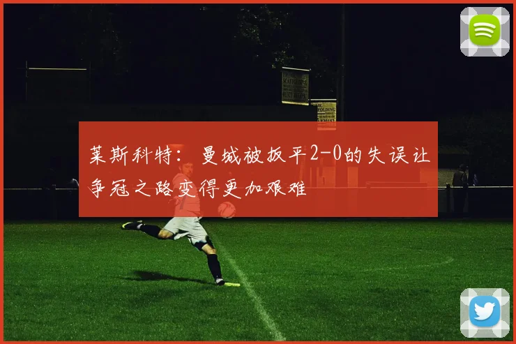莱斯科特：曼城被扳平2-0的失误让争冠之路变得更加艰难