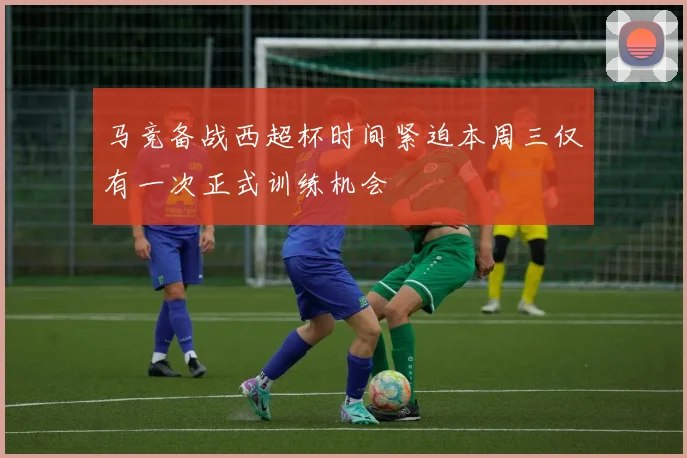 马竞备战西超杯时间紧迫本周三仅有一次正式训练机会