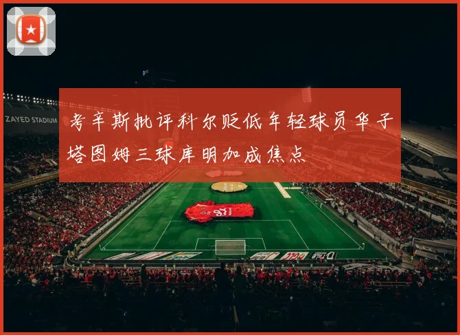 考辛斯批评科尔贬低年轻球员华子塔图姆三球库明加成焦点