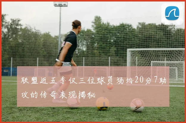 联盟近五季仅三位球员场均20分7助攻的传奇表现揭秘