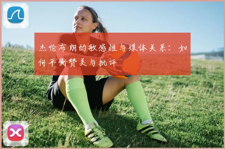 杰伦布朗的敏感性与媒体关系：如何平衡赞美与批评