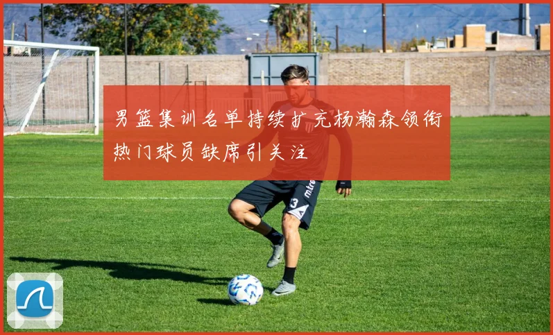男篮集训名单持续扩充杨瀚森领衔热门球员缺席引关注